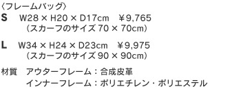 フレームバッグ　Sサイズ　W28×H20×D17cm　￥9,300+税（スカーフのサイズ70×70cm）Lサイズ　W34×H24×D23cm　￥9,500+税（スカーフのサイズ90×90cm）材質　アウターフレーム：合成皮革　インナーフレーム：ポリエチレン・ポリエステル